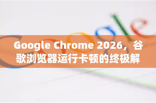 Google Chrome 2026，谷歌浏览器运行卡顿的终极解决方案指南