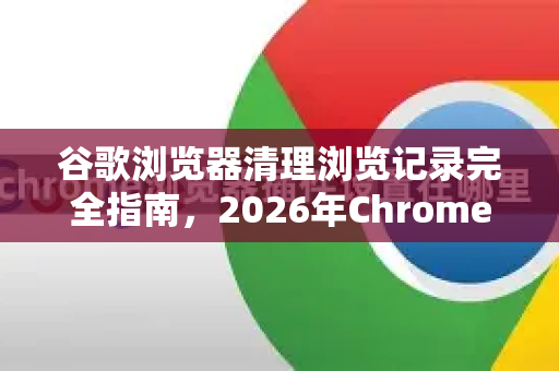 谷歌浏览器清理浏览记录完全指南，2026年Chrome隐私保护新趋势