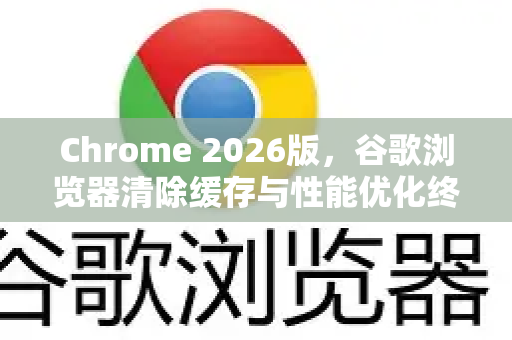 Chrome 2026版，谷歌浏览器清除缓存与性能优化终极攻略