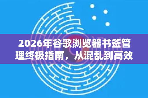 2026年谷歌浏览器书签管理终极指南，从混乱到高效，重塑你的数字工作流