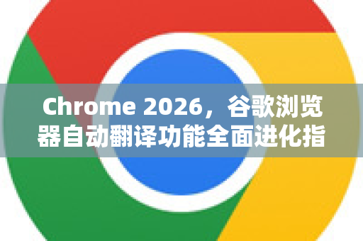 Chrome 2026，谷歌浏览器自动翻译功能全面进化指南