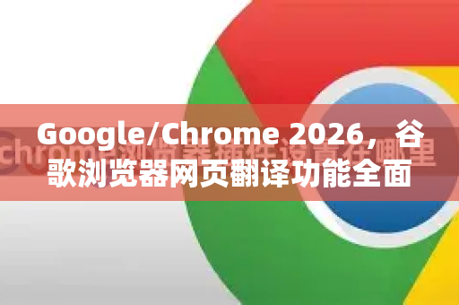Google/Chrome 2026，谷歌浏览器网页翻译功能全面进化，智能多语言浏览新时代