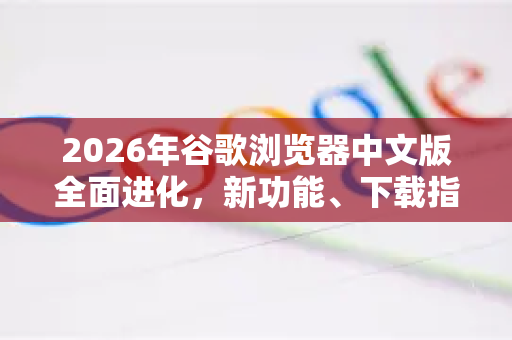 2026年谷歌浏览器中文版全面进化，新功能、下载指南与常见问答