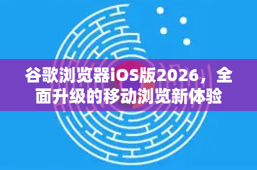 谷歌浏览器iOS版2026，全面升级的移动浏览新体验