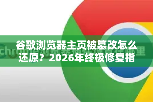 谷歌浏览器主页被篡改怎么还原？2026年终极修复指南（附Chrome安全设置）