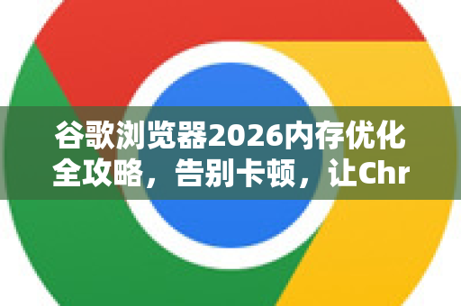 谷歌浏览器2026内存优化全攻略，告别卡顿，让Chrome轻盈如初