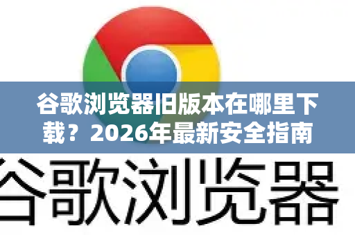 谷歌浏览器旧版本在哪里下载？2026年最新安全指南