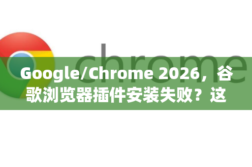 Google/Chrome 2026，谷歌浏览器插件安装失败？这些处理方法请收好-第1张图片-Google下载|谷歌浏览器官网-2026最新版