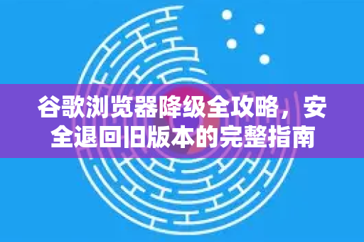 谷歌浏览器降级全攻略，安全退回旧版本的完整指南