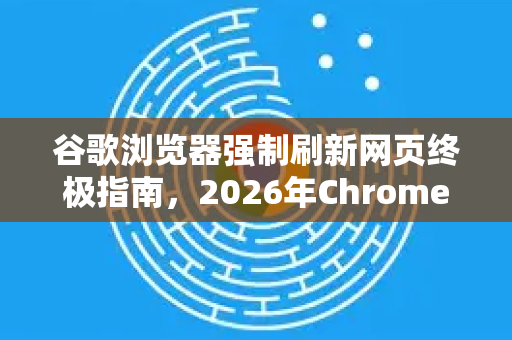 谷歌浏览器强制刷新网页终极指南，2026年Chrome高效操作全解析
