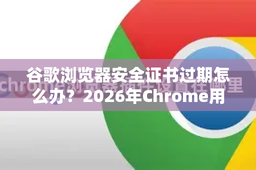 谷歌浏览器安全证书过期怎么办？2026年Chrome用户必知的修复与预防指南