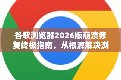 谷歌浏览器2026版崩溃修复终极指南，从根源解决浏览器卡顿、闪退问题