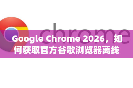 Google Chrome 2026，如何获取官方谷歌浏览器离线安装包？