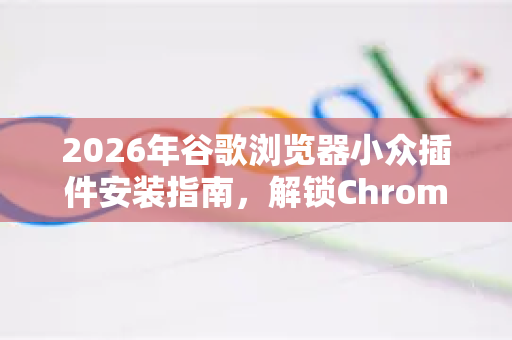 2026年谷歌浏览器小众插件安装指南，解锁Chrome隐藏潜能