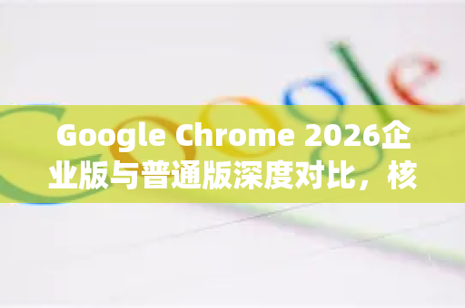 Google Chrome 2026企业版与普通版深度对比，核心区别与选型指南