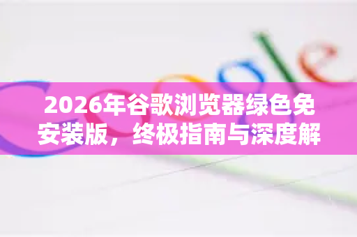2026年谷歌浏览器绿色免安装版，终极指南与深度解析