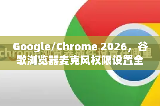 Google/Chrome 2026，谷歌浏览器麦克风权限设置全攻略，一文解决所有问题-第1张图片-Google下载|谷歌浏览器官网-2026最新版