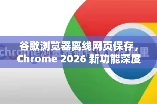 谷歌浏览器离线网页保存，Chrome 2026 新功能深度解析与实用指南-第1张图片-Google下载|谷歌浏览器官网-2026最新版
