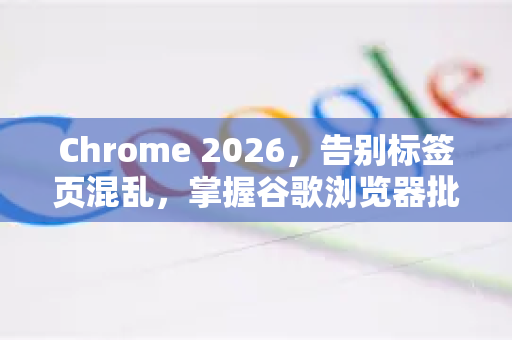 Chrome 2026，告别标签页混乱，掌握谷歌浏览器批量关闭标签的高效秘籍
