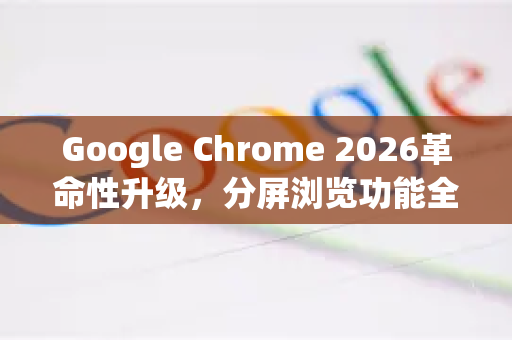 Google Chrome 2026革命性升级，分屏浏览功能全面解析