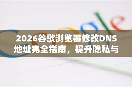 2026谷歌浏览器修改DNS地址完全指南，提升隐私与速度的终极方案