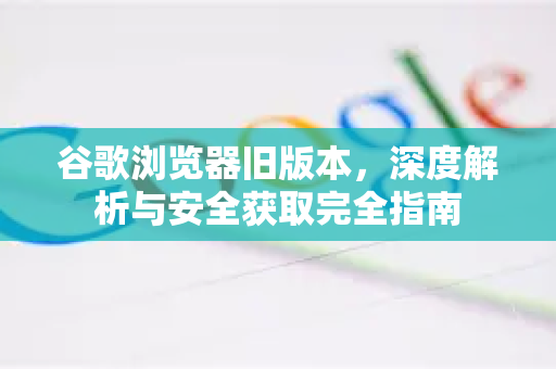 谷歌浏览器旧版本，深度解析与安全获取完全指南-第1张图片-Google下载|谷歌浏览器官网-2026最新版