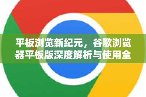 平板浏览新纪元，谷歌浏览器平板版深度解析与使用全攻略