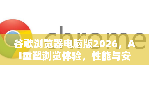 谷歌浏览器电脑版2026，AI重塑浏览体验，性能与安全全面跃升