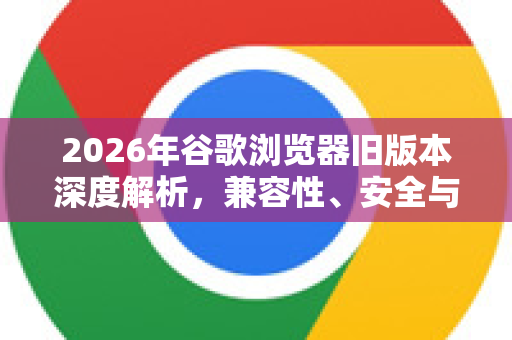 2026年谷歌浏览器旧版本深度解析，兼容性、安全与实用指南