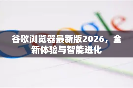 谷歌浏览器最新版2026，全新体验与智能进化