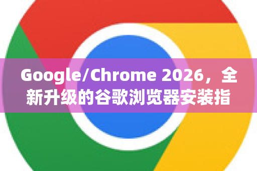 Google/Chrome 2026，全新升级的谷歌浏览器安装指南与实用问答
