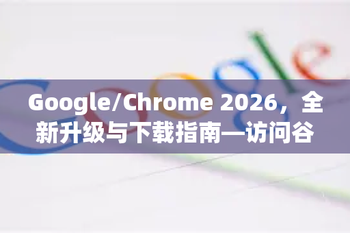 Google/Chrome 2026，全新升级与下载指南—访问谷歌浏览器官网获取最新版