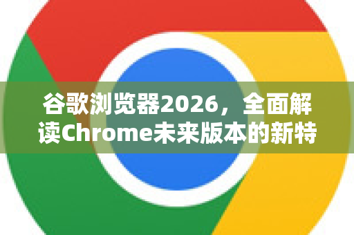 谷歌浏览器2026，全面解读Chrome未来版本的新特性与演进趋势