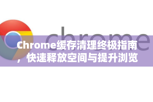 Chrome缓存清理终极指南，快速释放空间与提升浏览器效能