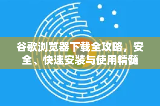 谷歌浏览器下载全攻略，安全、快速安装与使用精髓