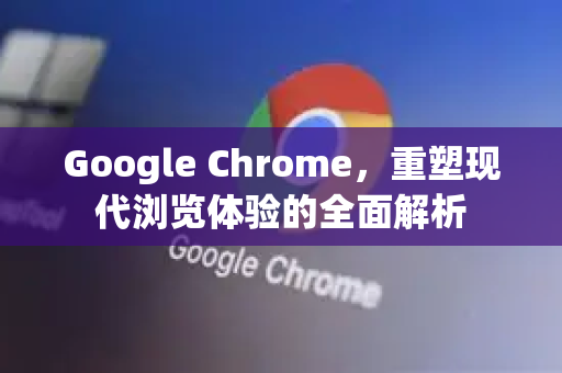 Google Chrome，重塑现代浏览体验的全面解析