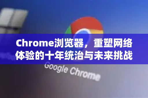 Chrome浏览器，重塑网络体验的十年统治与未来挑战