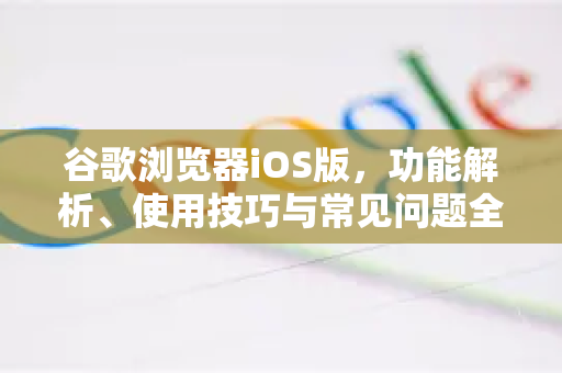 谷歌浏览器iOS版，功能解析、使用技巧与常见问题全指南