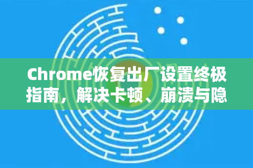 Chrome恢复出厂设置终极指南，解决卡顿、崩溃与隐私问题