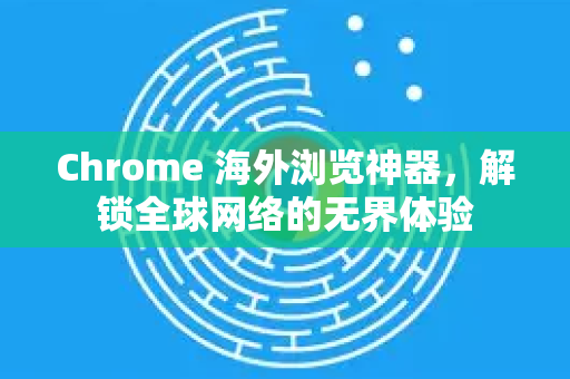 Chrome 海外浏览神器，解锁全球网络的无界体验