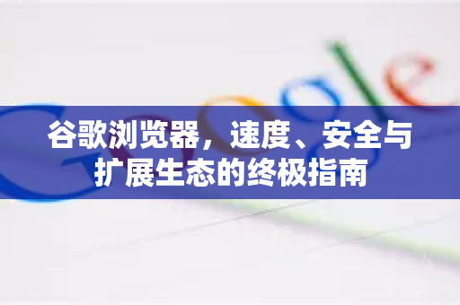 谷歌浏览器，速度、安全与扩展生态的终极指南