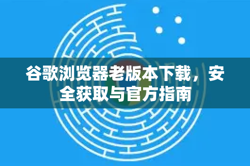 谷歌浏览器老版本下载，安全获取与官方指南