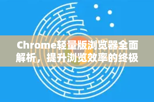 Chrome轻量版浏览器全面解析，提升浏览效率的终极指南