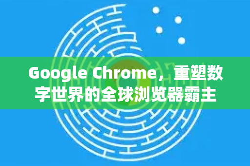 Google Chrome，重塑数字世界的全球浏览器霸主
