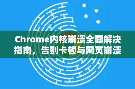 Chrome内核崩溃全面解决指南，告别卡顿与网页崩溃