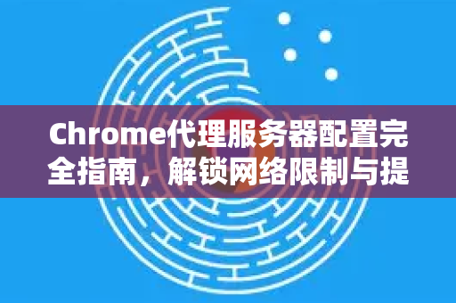 Chrome代理服务器配置完全指南，解锁网络限制与提升隐私保护
