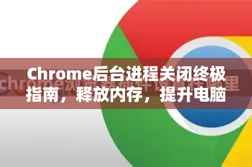 Chrome后台进程关闭终极指南，释放内存，提升电脑性能