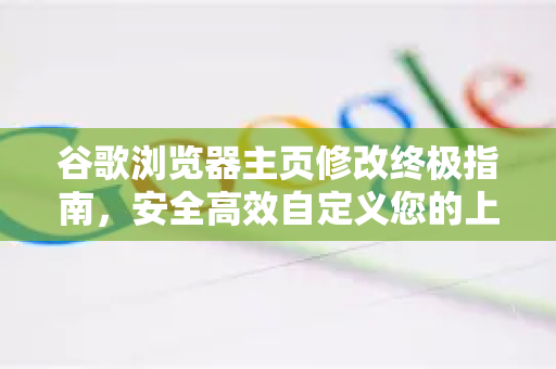 谷歌浏览器主页修改终极指南，安全高效自定义您的上网入口