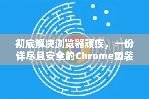 彻底解决浏览器顽疾，一份详尽且安全的Chrome重装教程