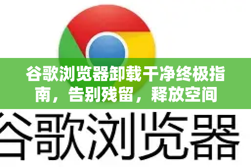谷歌浏览器卸载干净终极指南，告别残留，释放空间